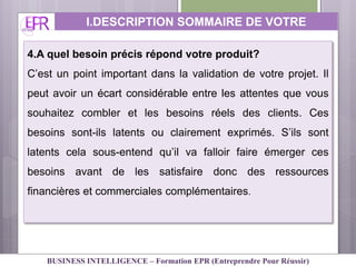 4.A quel besoin précis répond votre produit?
C’est un point important dans la validation de votre projet. Il
peut avoir un écart considérable entre les attentes que vous
souhaitez combler et les besoins réels des clients. Ces
besoins sont-ils latents ou clairement exprimés. S’ils sont
latents cela sous-entend qu’il va falloir faire émerger ces
besoins avant de les satisfaire donc des ressources
financières et commerciales complémentaires.
I.DESCRIPTION SOMMAIRE DE VOTRE
ACTIVITE
BUSINESS INTELLIGENCE – Formation EPR (Entreprendre Pour Réussir)
 