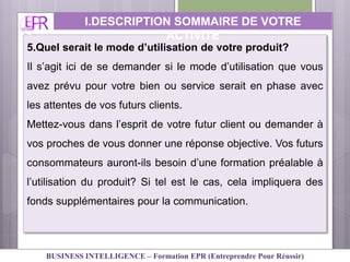 5.Quel serait le mode d’utilisation de votre produit?
Il s’agit ici de se demander si le mode d’utilisation que vous
avez prévu pour votre bien ou service serait en phase avec
les attentes de vos futurs clients.
Mettez-vous dans l’esprit de votre futur client ou demander à
vos proches de vous donner une réponse objective. Vos futurs
consommateurs auront-ils besoin d’une formation préalable à
l’utilisation du produit? Si tel est le cas, cela impliquera des
fonds supplémentaires pour la communication.
I.DESCRIPTION SOMMAIRE DE VOTRE
ACTIVITE
BUSINESS INTELLIGENCE – Formation EPR (Entreprendre Pour Réussir)
 