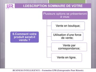 6.Comment votre
produit serait-il
vendu ?
Plusieurs options se présenteront
à vous:
Vente en boutique;
Utilisation d’une force
de vente;
Vente par
correspondance;
Vente en ligne.
I.DESCRIPTION SOMMAIRE DE VOTRE
ACTIVITE
BUSINESS INTELLIGENCE – Formation EPR (Entreprendre Pour Réussir)
 