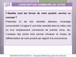 7.Quelles sont les forces de votre produit, service ou
concept ?
Présentez ici les bon résultats attendus, l’avantage
concurrentiel: il s’agira d’ une forte notoriété dans le milieu visé
ou d’un emplacement commercial de premier choix, etc.
L’analyse des points forts permet d’évaluer le niveau de
différenciation de votre produit par rapport à la concurrence.
I.DESCRIPTION SOMMAIRE DE VOTRE
ACTIVITE
BUSINESS INTELLIGENCE – Formation EPR (Entreprendre Pour Réussir)
 