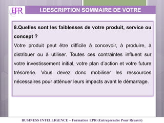 8.Quelles sont les faiblesses de votre produit, service ou
concept ?
Votre produit peut être difficile à concevoir, à produire, à
distribuer ou à utiliser. Toutes ces contraintes influent sur
votre investissement initial, votre plan d’action et votre future
trésorerie. Vous devez donc mobiliser les ressources
nécessaires pour atténuer leurs impacts avant le démarrage.
I.DESCRIPTION SOMMAIRE DE VOTRE
ACTIVITE
BUSINESS INTELLIGENCE – Formation EPR (Entreprendre Pour Réussir)
 
