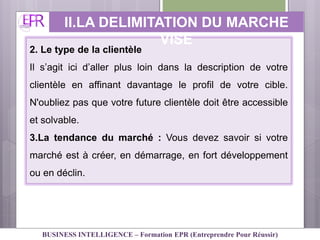 2. Le type de la clientèle
Il s’agit ici d’aller plus loin dans la description de votre
clientèle en affinant davantage le profil de votre cible.
N'oubliez pas que votre future clientèle doit être accessible
et solvable.
3.La tendance du marché : Vous devez savoir si votre
marché est à créer, en démarrage, en fort développement
ou en déclin.
II.LA DELIMITATION DU MARCHE
VISE
BUSINESS INTELLIGENCE – Formation EPR (Entreprendre Pour Réussir)
 