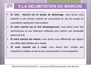  Si votre marché est en phase de démarrage, vous devez vous
préparer à une arrivée massive de concurrents en cas de succès en
consolidant rapidement votre position
 Si votre marché est en fort développement, vous devez avoir des
commerciaux et une trésorerie suffisante pour prévoir une éventuelle
guerre de prix.
 Si votre marché est mature, vous devez vous différencier par rapport
aux offres déjà établies pour exister.
 Si votre marché est à créer, vous devez tenir compte des
importants à réaliser en terme de communication et de prospection.
II.LA DELIMITATION DU MARCHE
VISE
BUSINESS INTELLIGENCE – Formation EPR (Entreprendre Pour Réussir)
 