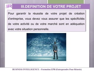 III.DEFINITION DE VOTRE PROJET
PERSONNEL
Pour garantir la réussite de votre projet de création
d’entreprise, vous devez vous assurer que les spécificités
de votre activité ou de votre marché sont en adéquation
avec votre situation personnelle.
BUSINESS INTELLIGENCE – Formation EPR (Entreprendre Pour Réussir)
 