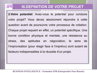 2.Votre potentiel: Avez-vous le potentiel pour conduire
votre projet? Vous devez absolument répondre à cette
question avant de poursuivre votre processus de création.
Chaque projet requiert en effet, un potentiel spécifique. Une
bonne condition physique et mentale, une résistance au
stress, des aptitudes en négociation, le sens de
l’improvisation (pour réagir face à l’imprévu) sont autant de
facteurs indispensables à la réussite d’un projet.
III.DEFINITION DE VOTRE PROJET
PERSONNEL
BUSINESS INTELLIGENCE – Formation EPR (Entreprendre Pour Réussir)
 