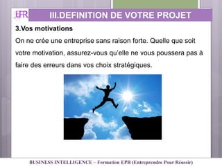 3.Vos motivations
On ne crée une entreprise sans raison forte. Quelle que soit
votre motivation, assurez-vous qu’elle ne vous poussera pas à
faire des erreurs dans vos choix stratégiques.
III.DEFINITION DE VOTRE PROJET
PERSONNEL
BUSINESS INTELLIGENCE – Formation EPR (Entreprendre Pour Réussir)
 
