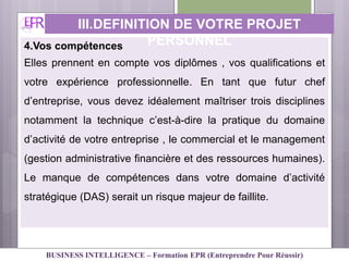 4.Vos compétences
Elles prennent en compte vos diplômes , vos qualifications et
votre expérience professionnelle. En tant que futur chef
d’entreprise, vous devez idéalement maîtriser trois disciplines
notamment la technique c’est-à-dire la pratique du domaine
d’activité de votre entreprise , le commercial et le management
(gestion administrative financière et des ressources humaines).
Le manque de compétences dans votre domaine d’activité
stratégique (DAS) serait un risque majeur de faillite.
III.DEFINITION DE VOTRE PROJET
PERSONNEL
BUSINESS INTELLIGENCE – Formation EPR (Entreprendre Pour Réussir)
 