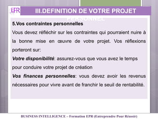 5.Vos contraintes personnelles
Vous devez réfléchir sur les contraintes qui pourraient nuire à
la bonne mise en œuvre de votre projet. Vos réflexions
porteront sur:
Votre disponibilité: assurez-vous que vous avez le temps
pour conduire votre projet de création
Vos finances personnelles: vous devez avoir les revenus
nécessaires pour vivre avant de franchir le seuil de rentabilité.
III.DEFINITION DE VOTRE PROJET
PERSONNEL
BUSINESS INTELLIGENCE – Formation EPR (Entreprendre Pour Réussir)
 