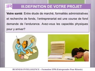 Votre santé: Entre étude de marché, formalités administratives
et recherche de fonds, l’entreprenariat est une course de fond
demande de l’endurance. Avez-vous les capacités physiques
pour y arriver?
III.DEFINITION DE VOTRE PROJET
PERSONNEL
BUSINESS INTELLIGENCE – Formation EPR (Entreprendre Pour Réussir)
 