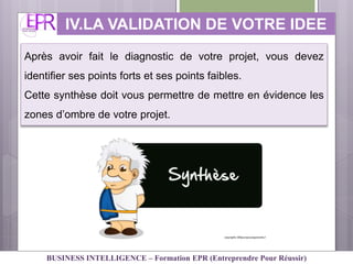IV.LA VALIDATION DE VOTRE IDEE
Après avoir fait le diagnostic de votre projet, vous devez
identifier ses points forts et ses points faibles.
Cette synthèse doit vous permettre de mettre en évidence les
zones d’ombre de votre projet.
BUSINESS INTELLIGENCE – Formation EPR (Entreprendre Pour Réussir)
 