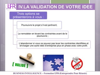 IV.LA VALIDATION DE VOTRE IDEE
Trois options se
présenterons à vous :
Poursuivre le projet s’il est pertinent;
Le remodeler en levant les contraintes avant de le
poursuivre ;
L’abandonner si vous ne pouvez pas lever les contraintes identifiées et
envisager une autre idée d’entreprise plus en phase avec votre profil.
BUSINESS INTELLIGENCE – Formation EPR (Entreprendre Pour Réussir)
 
