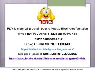 RDV le mercredi prochain pour le Module III de votre formation
EPR « BATIR VOTRE ETUDE DE MARCHE»
Restez connectés sur
Le blog BUSINESS INTELLIGENCE
http://afrikbusinessintelligence.blogspot.com/
Et la page Facebook BUSINESS INTELLIGENCE
https://www.facebook.com/Africabusinessintelligence?ref=hl
BUSINESS INTELLIGENCE – Formation EPR (Entreprendre Pour Réussir)
 