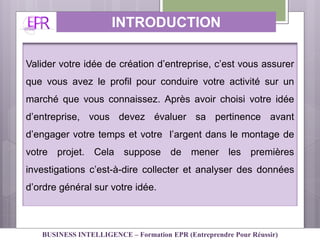 INTRODUCTION
Valider votre idée de création d’entreprise, c’est vous assurer
que vous avez le profil pour conduire votre activité sur un
marché que vous connaissez. Après avoir choisi votre idée
d’entreprise, vous devez évaluer sa pertinence avant
d’engager votre temps et votre l’argent dans le montage de
votre projet. Cela suppose de mener les premières
investigations c’est-à-dire collecter et analyser des données
d’ordre général sur votre idée.
BUSINESS INTELLIGENCE – Formation EPR (Entreprendre Pour Réussir)
 