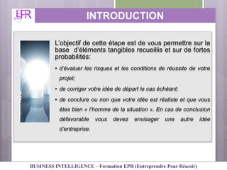 L’objectif de cette étape est de vous permettre sur la
base d’éléments tangibles recueillis et sur de fortes
probabilités:
• d’évaluer les risques et les conditions de réussite de votre
projet;
• de corriger votre idée de départ le cas échéant;
• de conclure ou non que votre idée est réaliste et que vous
êtes bien « l’homme de la situation ». En cas de conclusion
défavorable vous devez envisager une autre idée
d’entreprise.
INTRODUCTION
BUSINESS INTELLIGENCE – Formation EPR (Entreprendre Pour Réussir)
 
