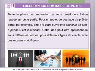 I.DESCRIPTION SOMMAIRE DE VOTRE
ACTIVITE
Toute la phase de préparation de votre projet de création
repose sur cette partie. Pour un projet de boutique de prêt-à-
porter par exemple, dire « je veux ouvrir une boutique de prêt-
à-porter » est insuffisant. Cette idée peut être appréhendée
sous différentes formes, pour différents types de clients avec
des moyens spécifiques.
BUSINESS INTELLIGENCE – Formation EPR (Entreprendre Pour Réussir)
 
