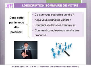 Dans cette
partie vous
allez
précisez:
• Ce que vous souhaitez vendre?
• A qui vous souhaitez vendre?
• Pourquoi voulez-vous vendre? et
• Comment comptez-vous vendre vos
produits?
I.DESCRIPTION SOMMAIRE DE VOTRE
ACTIVITE
BUSINESS INTELLIGENCE – Formation EPR (Entreprendre Pour Réussir)
 