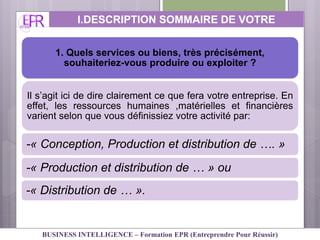 1. Quels services ou biens, très précisément,
souhaiteriez-vous produire ou exploiter ?
Il s’agit ici de dire clairement ce que fera votre entreprise. En
effet, les ressources humaines ,matérielles et financières
varient selon que vous définissiez votre activité par:
-« Conception, Production et distribution de …. »
-« Production et distribution de … » ou
-« Distribution de … ».
I.DESCRIPTION SOMMAIRE DE VOTRE
ACTIVITE
BUSINESS INTELLIGENCE – Formation EPR (Entreprendre Pour Réussir)
 