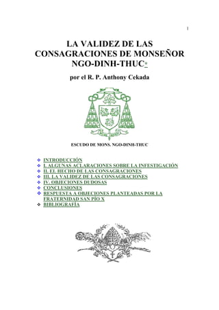 1
LA VALIDEZ DE LAS
CONSAGRACIONES DE MONSEÑOR
NGO-DINH-THUC*
por el R. P. Anthony Cekada
ESCUDO DE MONS. NGO-DINH-THUC
INTRODUCCIÓN
I. ALGUNAS ACLARACIONES SOBRE LA INFESTIGACIÓN
II. EL HECHO DE LAS CONSAGRACIONES
III. LA VALIDEZ DE LAS CONSAGRACIONES
IV. OBJECIONES DUDOSAS
CONCLUSIONES
RESPUESTA A OBJECIONES PLANTEADAS POR LA
FRATERNIDAD SAN PÍO X
BIBLIOGRAFÍA
 