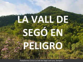 LA VALL DE SEGÓ EN PELIGRO Plataforma Cívica La Vall de Segó com ara, Sempre! LA VALL DE SEGÓ EN PELIGRO 