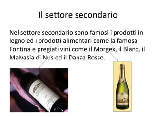 Il settore secondario
Nel settore secondario sono famosi i prodotti in
legno ed i prodotti alimentari come la famosa
Fontina e pregiati vini come il Morgex, il Blanc, il
Malvasia di Nus ed il Danaz Rosso.
 