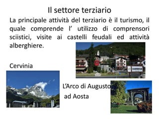 Il settore terziario
La principale attività del terziario è il turismo, il
quale comprende l’ utilizzo di comprensori
sciistici, visite ai castelli feudali ed attività
alberghiere.
Cervinia
L’Arco di Augusto
ad Aosta
 