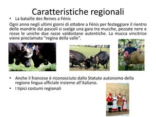 Caratteristiche regionali
• La bataille des Reines a Fénis
Ogni anno negli ultimi giorni di ottobre a Fénis per festeggiare il rientro
delle mandrie dai pascoli si svolge una gara tra mucche, pezzate nere e
rosse le uniche due razze valdostane autentiche. La mucca vincitrice
viene proclamata “regina della valle”.
• Anche il francese è riconosciuto dallo Statuto autonomo della
regione lingua ufficiale insieme all’italiano.
• I tipici costumi regionali
 