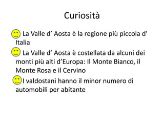 Curiosità
La Valle d’ Aosta è la regione più piccola d’
Italia
La Valle d’ Aosta è costellata da alcuni dei
monti più alti d’Europa: Il Monte Bianco, il
Monte Rosa e il Cervino
I valdostani hanno il minor numero di
automobili per abitante
 