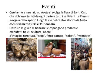 Eventi
• Ogni anno a gennaio ad Aosta si svolge la fiera di Sant’ Orso
che richiama turisti da ogni parte e tutti i valligiani. La Fiera si
svolge a cielo aperto lungo le vie del centro storico di Aosta
esclusivamente il 30 e 31 Gennaio
Oltre un migliaio di bancarelle espongono prodotti e
manufatti tipici: sculture, opere
d’intaglio, tornitura, "drap", ferro battuto, "sabot", "vannerie"
(intreccio in vimini).
 