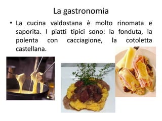 La gastronomia
• La cucina valdostana è molto rinomata e
saporita. I piatti tipici sono: la fonduta, la
polenta con cacciagione, la cotoletta
castellana.
 