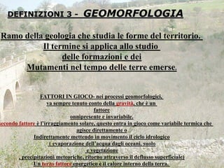DEFINIZIONI 3 - GEOMORFOLOGIA
Ramo della geologia che studia le forme del territorio.
Il termine si applica allo studio
delle formazioni e dei
Mutamenti nel tempo delle terre emerse.
FATTORI IN GIOCO- nei processi geomorfologici,
va sempre tenuto conto della gravità, che è un
fattore
onnipresente e invariabile.
secondo fattore è l’irraggiamento solare, questo entra in gioco come variabile termica che
agisce direttamente o
Indirettamente mettendo in movimento il ciclo idrologico
( evaporazione dell’acqua dagli oceani, suolo
e vegetazione
, precipitazioni meteoriche, ritorno attraverso il deflusso superficiale)
Un terzo fattore energetico è il calore interno della terra.
 