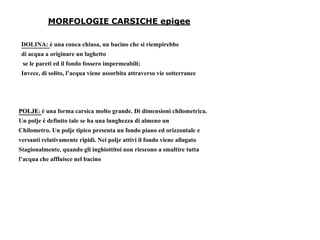 MORFOLOGIE CARSICHE epigee
DOLINA: è una conca chiusa, un bacino che si riempirebbe
di acqua a originare un laghetto
se le pareti ed il fondo fossero impermeabili;
Invece, di solito, l’acqua viene assorbita attraverso vie sotterranee
POLJE: è una forma carsica molto grande. Di dimensioni chilometrica.
Un polje è definito tale se ha una lunghezza di almeno un
Chilometro. Un polje tipico presenta un fondo piano ed orizzontale e
versanti relativamente ripidi. Nei polje attivi il fondo viene allagato
Stagionalmente, quando gli inghiottitoi non riescono a smaltire tutta
l’acqua che affluisce nel bacino
 