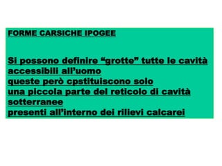 FORME CARSICHE IPOGEE
Si possono definire “grotte” tutte le cavità
accessibili all’uomo
queste però cpstituiscono solo
una piccola parte del reticolo di cavità
sotterranee
presenti all’interno dei rilievi calcarei
 