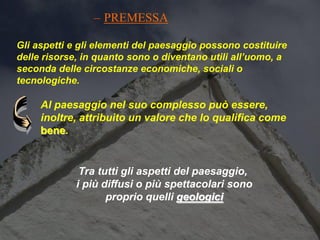 Al paesaggio nel suo complesso può essere,
inoltre, attribuito un valore che lo qualifica come
bene.
– PREMESSA
Tra tutti gli aspetti del paesaggio,
i più diffusi o più spettacolari sono
proprio quelli geologici
Gli aspetti e gli elementi del paesaggio possono costituire
delle risorse, in quanto sono o diventano utili all’uomo, a
seconda delle circostanze economiche, sociali o
tecnologiche.
 