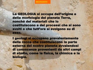 DEFINIZIONI
DEFINIZIONI
La GEOLOGIA si occupa dell’origine e
della morfologia del pianeta Terra,
nonché dei materiali che lo
costituiscono e dei processi che si sono
svolti o che tutt’ora si svolgono su di
esso.
I geologi si occupano prevalentemente
delle rocce che costituiscono la parte
esterna del nostro pianeta avvalendosi
di conoscenze provenienti da altri campi
di studio, come la fisica, la chimica e la
biologia.
 