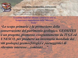 I GEOSITI: STORIA DEL CONCETTO
“Lo scopo primario è la promozione della
conservazione del patrimonio geologico. GEOSITES
è un progetto, promosso congiuntamente da IUGS ed
UNESCO, per produrre un inventario mondiale dei
siti geologici geomorfologici e paesaggistici di
rilevante interesse…(omissis)…”
Nel Maggio 1996, regione Lazio ed Enea in collaborazione
con Progeo organizzavano a Roma il II Symposium
Internazionale sulla protezione dei beni geologici.
Il risultato finale del dibattito scaturito in seno al
Symposium è rappresentato dalla “Mozione
Finale”:
 