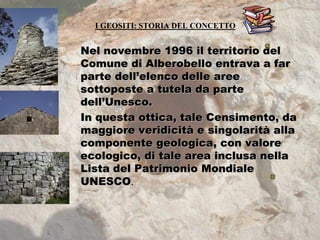I GEOSITI: STORIA DEL CONCETTO
Nel novembre 1996 il territorio del
Comune di Alberobello entrava a far
parte dell’elenco delle aree
sottoposte a tutela da parte
dell’Unesco.
In questa ottica, tale Censimento, da
maggiore veridicità e singolarità alla
componente geologica, con valore
ecologico, di tale area inclusa nella
Lista del Patrimonio Mondiale
UNESCO.
 