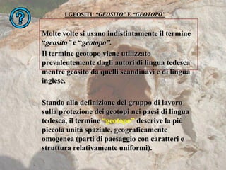 I GEOSITI: “GEOSITO” E “GEOTOPO”
Molte volte si usano indistintamente il termine
“geosito” e “geotopo”.
Il termine geotopo viene utilizzato
prevalentemente dagli autori di lingua tedesca
mentre geosito da quelli scandinavi e di lingua
inglese.
Stando alla definizione del gruppo di lavoro
sulla protezione dei geotopi nei paesi di lingua
tedesca, il termine “geotopo” descrive la più
piccola unità spaziale, geograficamente
omogenea (parti di paesaggio con caratteri e
struttura relativamente uniformi).
 
