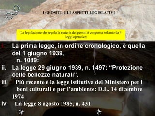 I GEOSITI: GLI ASPETTI LEGISLATIVI
La legislazione che regola la materia dei geositi è composta soltanto da 4
leggi operative:
i. La prima legge, in ordine cronologico, è quella
del 1 giugno 1939,
n. 1089:
ii. La legge 29 giugno 1939, n. 1497: “Protezione
delle bellezze naturali”.
iii Più recente è la legge istitutiva del Ministero per i
beni culturali e per l’ambiente: D.L. 14 dicembre
1974
Iv La legge 8 agosto 1985, n. 431
 