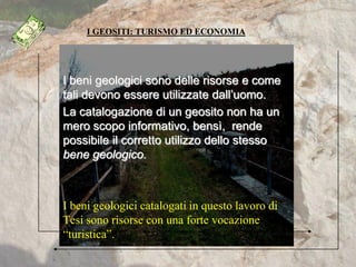I GEOSITI: TURISMO ED ECONOMIA
I beni geologici sono delle risorse e come
tali devono essere utilizzate dall’uomo.
La catalogazione di un geosito non ha un
mero scopo informativo, bensì, rende
possibile il corretto utilizzo dello stesso
bene geologico.
I beni geologici catalogati in questo lavoro di
Tesi sono risorse con una forte vocazione
“turistica”.
 