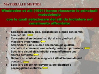 MATERIALI E METODI
1) Selezione ad hoc, cioè, scegliere siti singoli con confini
ben definiti;
2) Concentrarsi su determinati tipi di sito giudicati di
maggiore importanza;
3) Selezionare i siti e le aree che hanno già qualche
etichetta di conservazione o designazione o protezione;
4) Scegliere alcuni siti simbolici senza effettuare una
ricerca completa.
5) Definire un contesto e scegliere i siti all’interno di quel
contesto;
6) Scegliere siti con un elevato valore didattico o
paesaggistico-culturale.
Wimbledon et alii (1991) hanno riassunto le principali
metodologie
con le quali selezionare dei siti da includere nel
censimento affrontato:
 