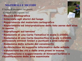 MATERIALI E METODI
Il lavoro di mappatura dei geositi,
si articola nelle seguenti fasi:
Ricerca Bibliografica
Interviste agli storici del luogo
Reperimento del materiale cartografico
Reperimento ed interpretazione delle foto aeree dell’area
in esame
Sopralluoghi sul terreno
Redazione di una Carta Tematica in scala 1:25000.
Redazione di una Carta Geomorfica in scala 1:25000,
utilizzando simboli lineari e puntuali e aree colorate
Redazione delle schede del censimento
Archiviazione su supporto informatico delle schede
Valutazione dei siti e delle aree prese in esame
Progettazione e suggerimento di itinerari turistici o
riqualificazione delle aree esaminate
 