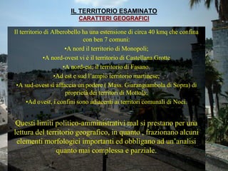 IL TERRITORIO ESAMINATO
CARATTERI GEOGRAFICI
Il territorio di Alberobello ha una estensione di circa 40 kmq che confina
con ben 7 comuni:
•A nord il territorio di Monopoli;
•A nord-ovest vi è il territorio di Castellana Grotte
•A nord-est; il territorio di Fasano.
•Ad est e sud l’ampio territorio martinese;
•A sud-ovest si affaccia un podere ( Mass. Giarangiambola di Sopra) di
proprietà dei territori di Mottola;
•Ad ovest, i confini sono adiacenti ai territori comunali di Noci.
Questi limiti politico-amministrativi mal si prestano per una
lettura del territorio geografico, in quanto , frazionano alcuni
elementi morfologici importanti ed obbligano ad un’analisi
quanto mai complessa e parziale.
 