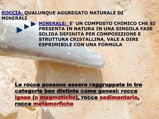 DEFINIZIONI
2
ROCCIA: QUALUNQUE AGGREGATO NATURALE DI
MINERALI
MINERALE: E’ UN COMPOSTO CHIMICO CHE SI
PRESENTA IN NATURA IN UNA SINGOLA FASE
SOLIDA DEFINITA PER COMPOSIZIONE E
STRUTTURA CRISTALLINA, VALE A DIRE
ESPRIMIBILE CON UNA FORMULA
Le rocce possono essere raggruppate in tre
categorie ben distinte come genesi: rocce
ignee (o magmatiche), rocce sedimentarie,
rocce metamorfiche
 