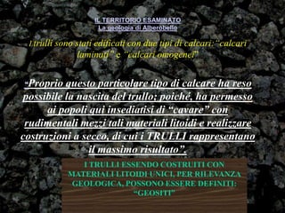 IL TERRITORIO ESAMINATO
La geologia di Alberobello
I trulli sono stati edificati con due tipi di calcari:“calcari
laminati” e “calcari omogenei”
“Proprio questo particolare tipo di calcare ha reso
possibile la nascita del trullo; poiché, ha permesso
ai popoli qui insediatisi di “cavare” con
rudimentali mezzi tali materiali litoidi e realizzare
costruzioni a secco, di cui i TRULLI rappresentano
il massimo risultato”.
I TRULLI ESSENDO COSTRUITI CON
MATERIALI LITOIDI UNICI, PER RILEVANZA
GEOLOGICA, POSSONO ESSERE DEFINITI:
“GEOSITI”
 