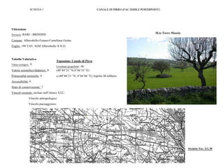 Stralcio TAV. I.G.M.
M.te Torre Moscia
Tabella Valutativa
Valore ecologico: 9
Valore scientifico/didattico: 9
Potenzialità turistiche: 9
Accessibilità: 9
Stato di conservazione: 7
Vincoli esistenti: incluso nell’elenco S.I.C.
Vincolo antropologico
Vincolo paesaggistico
Ubicazione
Provincia: BARI - BRINDISI
Comune: Alberobello-Fasano-Castellana Grotte
Foglio: 190 TAV. IGM Alberobello II N.O.
Toponimo: Canale di Pirro
Coordinate geografiche: da
(40°49’23’’N;4°44’33’’E)
a (40°48’21’’N; 4°44’46’’E) rispetto M.teMario
SCHEDA 1 CANALE DI PIRRO (FAC-SIMILE POWERPOINT)
.
Stralcio Tav. I.G.M
 