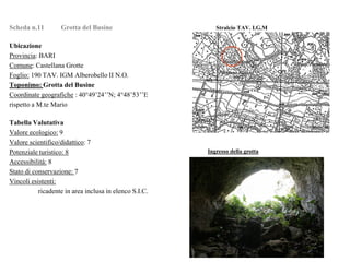 Scheda n.11 Grotta del Busine Stralcio TAV. I.G.M
Ubicazione
Provincia: BARI
Comune: Castellana Grotte
Foglio: 190 TAV. IGM Alberobello II N.O.
Toponimo: Grotta del Busine
Coordinate geografiche : 40°49’24’’N; 4°48’53’’E
rispetto a M.te Mario
Tabella Valutativa
Valore ecologico: 9
Valore scientifico/didattico: 7
Potenziale turistico: 8
Accessibilità: 8
Stato di conservazione: 7
Vincoli esistenti:
ricadente in area inclusa in elenco S.I.C.
Ingresso della grotta
 