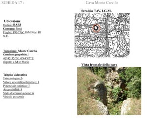 SCHEDA 17 : Cava Monte Carello
Ubicazione
Provincia: BARI
Comune: Noci
Foglio: 190 TAV. IGM Noci III
N.E.
Toponimo: Monte Carello
Coordinate geografiche :
40°45’55’’N; 4°44’47’’E
rispetto a M.te Mario
Tabella Valutativa
Valore ecologico: 6
Valore scientifico/didattico: 8
Potenziale turistico: 7
Accessibilità: 8
Stato di conservazione: 6
Vincoli esistenti:
Stralcio TAV. I.G.M.
Vista frontale della cava
 