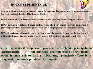 ROCCE SEDIMENTARIE
ROCCE SEDIMENTARIE
La genesi di un sedimento e la conseguente formazione di una roccia avvengono attraverso
Processi continui che si suddividono in 4 fasi:
1) Per provenienza: si intende localizzazione, clima, composizione litologica, rilievo;
2) Per trasporto: si intende l’opera di dispersione che i vari agenti esogeni ( aria acqua e
ghiaccio) esercitano sui residui prodottisi dopo la disgregazione di rocce preesisenti;
3) Per deposizione: si intende una serie di processi che caratterizzano quella fase in cui il
sedimento,dopo un trasporto più o meno lungo, si deposita in un certo ambiente;
4)La diagenesi è il complesso di processi fisici e chimici principalmente
(costipamento, cementazione) che convertono un sedimento
sciolto in una roccia solida. La litificazione, il principale effetto della
diagenesi, può essere parziale o incompleta.
 