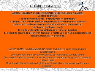 LE CARTE TEMATICHE
CARTA TEMATICA DEGLI ITINERARI TURISTICI (scala 1:25000):
vi sono segnalati
i punti rilevati durante i sopralluoghi in campagna.
Contiene tutte le Informazioni su particolari che hanno una valenza
turistico-ricreativa(masserie abbandonate,viste panoramiche,
particolari geologici, ecc.).
E’ molto utile nella progettazione di itinerari turistici.
E’ possibile creare degli itinerari tematici e molto vari con una metodologia di
network dei punti ivi segnalati.
CARTA TEMATICA GEOMORFICA (scala 1:25000): vi sono evidenziate le
caratteristiche
geomorfologiche del territorio esplorato ed interpretato con foto aeree.
Con simboli lineari e puntuali e aree colorate vi sono segnalati i “geositi” considerati
nelle schede.
Rispetto alla Carta Tematica degli Itinerari Turistici ha una valenza prettamente
geologica.
 