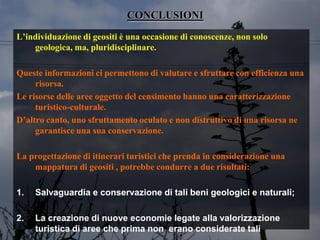 CONCLUSIONI
L’individuazione di geositi è una occasione di conoscenze, non solo
geologica, ma, pluridisciplinare.
Queste informazioni ci permettono di valutare e sfruttare con efficienza una
risorsa.
Le risorse delle aree oggetto del censimento hanno una caratterizzazione
turistico-culturale.
D’altro canto, uno sfruttamento oculato e non distruttivo di una risorsa ne
garantisce una sua conservazione.
La progettazione di itinerari turistici che prenda in considerazione una
mappatura di geositi , potrebbe condurre a due risultati:
1. Salvaguardia e conservazione di tali beni geologici e naturali;
2. La creazione di nuove economie legate alla valorizzazione
turistica di aree che prima non erano considerate tali
 